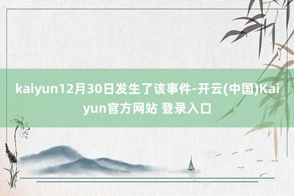kaiyun12月30日发生了该事件-开云(中国)Kaiyun官方网站 登录入口