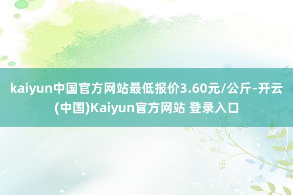 kaiyun中国官方网站最低报价3.60元/公斤-开云(中国)Kaiyun官方网站 登录入口