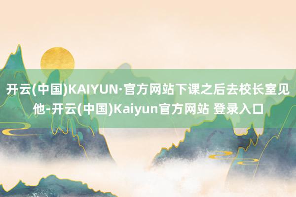 开云(中国)KAIYUN·官方网站下课之后去校长室见他-开云(中国)Kaiyun官方网站 登录入口