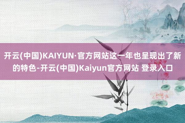 开云(中国)KAIYUN·官方网站这一年也呈现出了新的特色-开云(中国)Kaiyun官方网站 登录入口