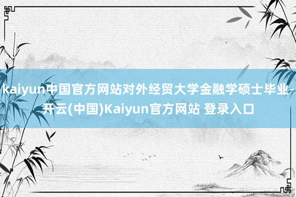 kaiyun中国官方网站对外经贸大学金融学硕士毕业-开云(中国)Kaiyun官方网站 登录入口