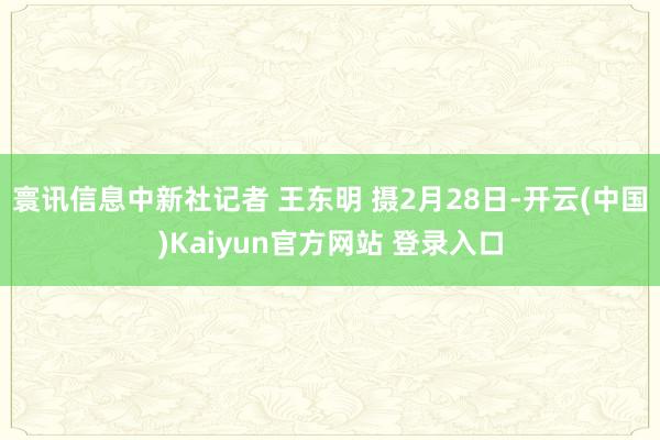 寰讯信息中新社记者 王东明 摄2月28日-开云(中国)Kaiyun官方网站 登录入口