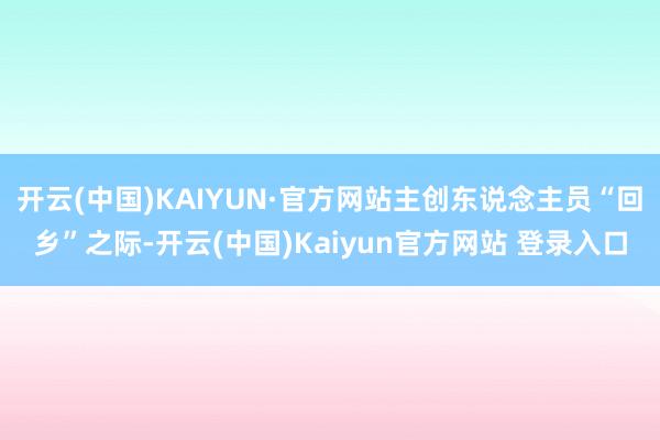 开云(中国)KAIYUN·官方网站主创东说念主员“回乡”之际-开云(中国)Kaiyun官方网站 登录入口