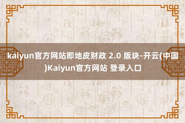 kaiyun官方网站即地皮财政 2.0 版块-开云(中国)Kaiyun官方网站 登录入口