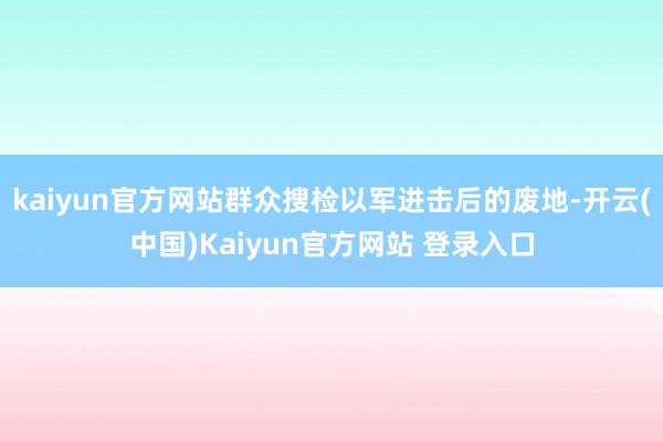 kaiyun官方网站群众搜检以军进击后的废地-开云(中国)Kaiyun官方网站 登录入口