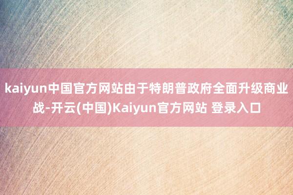 kaiyun中国官方网站　　由于特朗普政府全面升级商业战-开云(中国)Kaiyun官方网站 登录入口