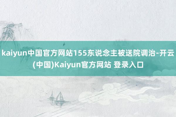 kaiyun中国官方网站155东说念主被送院调治-开云(中国)Kaiyun官方网站 登录入口