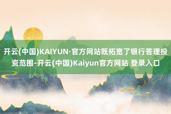 开云(中国)KAIYUN·官方网站既拓宽了银行答理投资范围-开云(中国)Kaiyun官方网站 登录入口