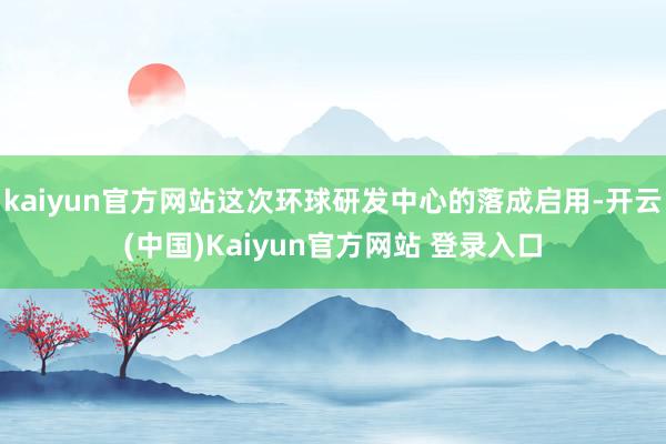 kaiyun官方网站这次环球研发中心的落成启用-开云(中国)Kaiyun官方网站 登录入口