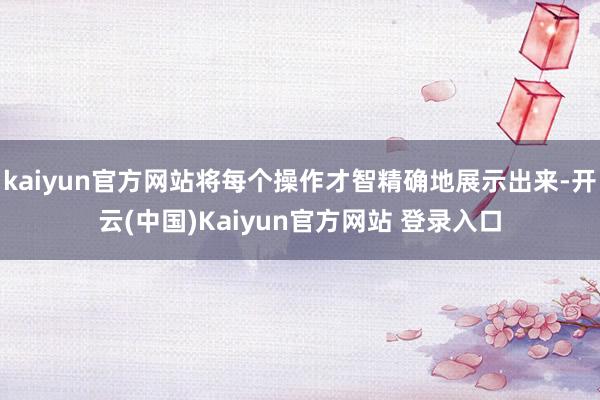 kaiyun官方网站将每个操作才智精确地展示出来-开云(中国)Kaiyun官方网站 登录入口