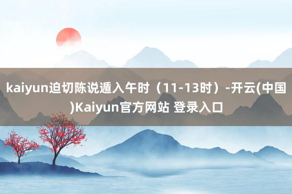 kaiyun迫切陈说遁入午时（11-13时）-开云(中国)Kaiyun官方网站 登录入口