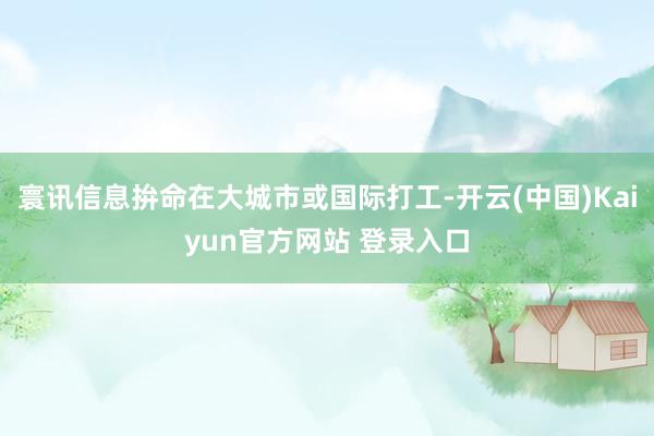 寰讯信息拚命在大城市或国际打工-开云(中国)Kaiyun官方网站 登录入口