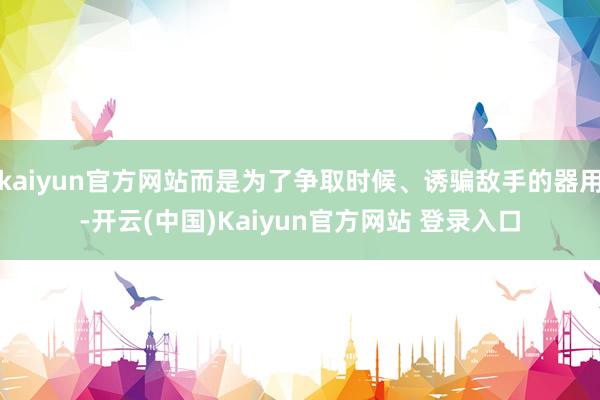 kaiyun官方网站而是为了争取时候、诱骗敌手的器用-开云(中国)Kaiyun官方网站 登录入口