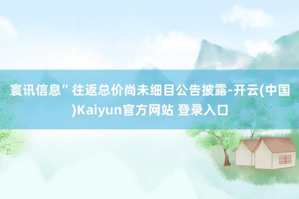 寰讯信息”　　往返总价尚未细目　　公告披露-开云(中国)Kaiyun官方网站 登录入口