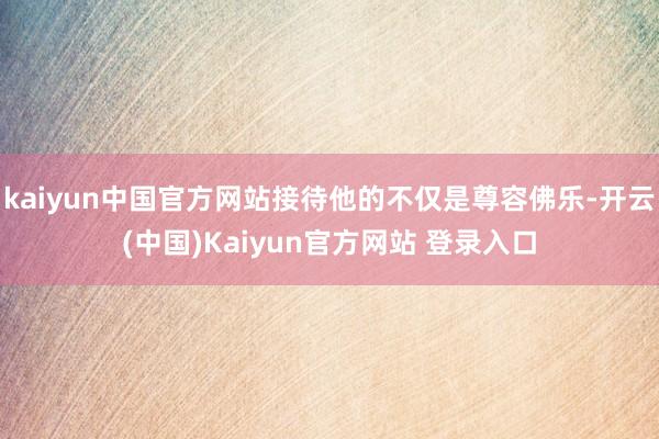 kaiyun中国官方网站接待他的不仅是尊容佛乐-开云(中国)Kaiyun官方网站 登录入口