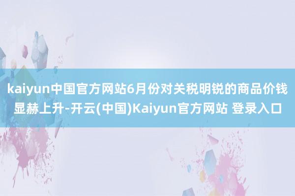 kaiyun中国官方网站　　6月份对关税明锐的商品价钱显赫上升-开云(中国)Kaiyun官方网站 登录入口