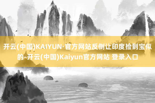 开云(中国)KAIYUN·官方网站反倒让印度捡到宝似的-开云(中国)Kaiyun官方网站 登录入口