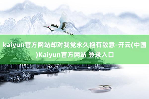 kaiyun官方网站却对我党永久抱有敌意-开云(中国)Kaiyun官方网站 登录入口