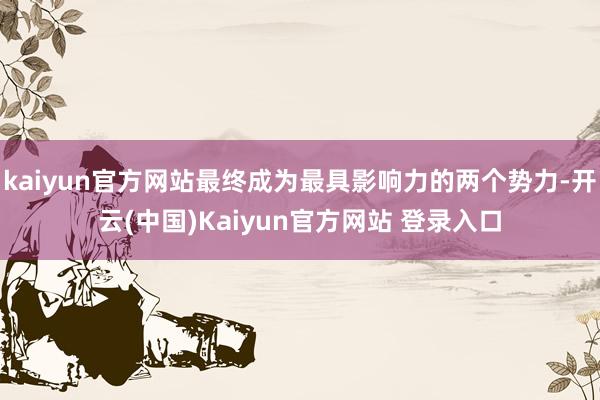 kaiyun官方网站最终成为最具影响力的两个势力-开云(中国)Kaiyun官方网站 登录入口