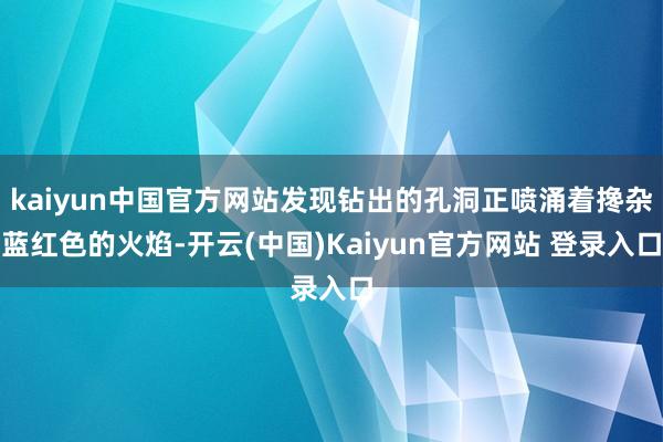 kaiyun中国官方网站发现钻出的孔洞正喷涌着搀杂蓝红色的火焰-开云(中国)Kaiyun官方网站 登录入口