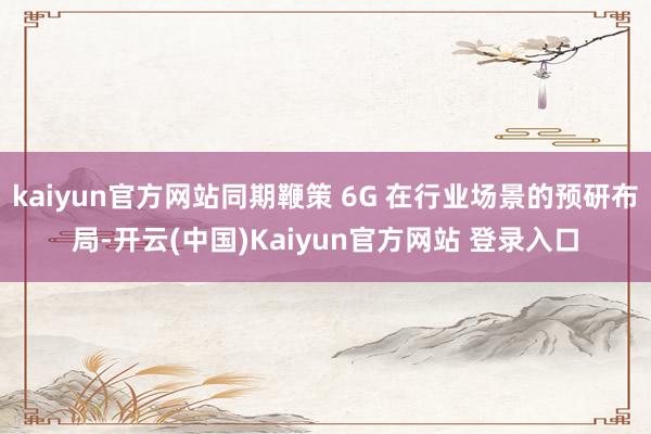 kaiyun官方网站同期鞭策 6G 在行业场景的预研布局-开云(中国)Kaiyun官方网站 登录入口