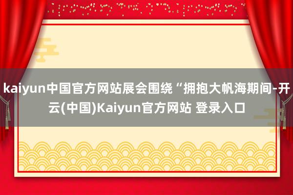 kaiyun中国官方网站展会围绕“拥抱大帆海期间-开云(中国)Kaiyun官方网站 登录入口