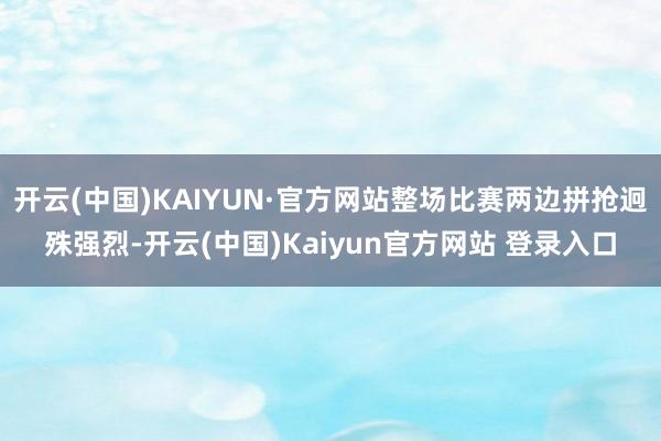 开云(中国)KAIYUN·官方网站整场比赛两边拼抢迥殊强烈-开云(中国)Kaiyun官方网站 登录入口