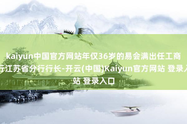 kaiyun中国官方网站年仅36岁的易会满出任工商银行江苏省分行行长-开云(中国)Kaiyun官方网站 登录入口
