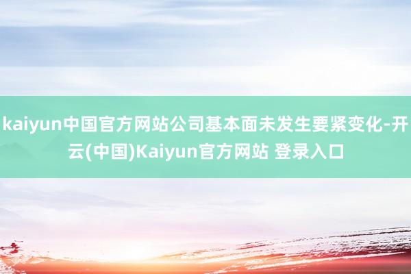 kaiyun中国官方网站公司基本面未发生要紧变化-开云(中国)Kaiyun官方网站 登录入口
