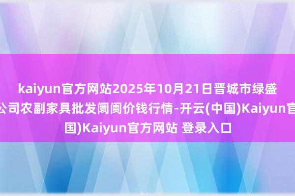 kaiyun官方网站2025年10月21日晋城市绿盛农工商实业有限公司农副家具批发阛阓价钱行情-开云(中国)Kaiyun官方网站 登录入口