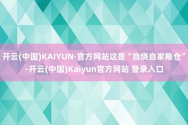开云(中国)KAIYUN·官方网站这是“自烧自家粮仓”-开云(中国)Kaiyun官方网站 登录入口