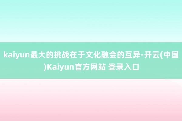 kaiyun最大的挑战在于文化融会的互异-开云(中国)Kaiyun官方网站 登录入口