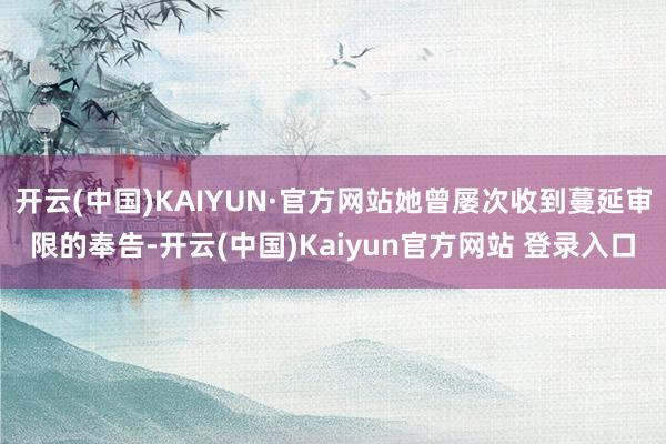 开云(中国)KAIYUN·官方网站她曾屡次收到蔓延审限的奉告-开云(中国)Kaiyun官方网站 登录入口