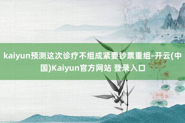 kaiyun预测这次诊疗不组成紧要钞票重组-开云(中国)Kaiyun官方网站 登录入口