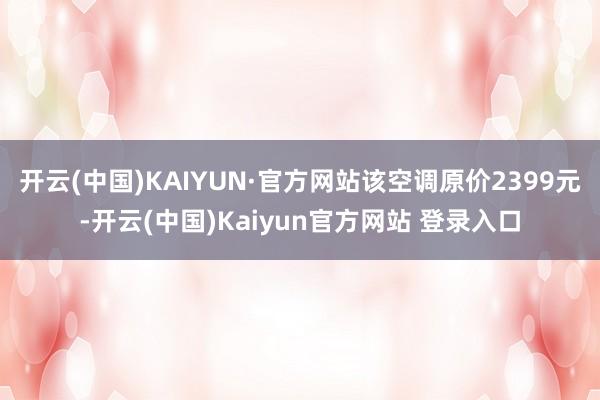 开云(中国)KAIYUN·官方网站该空调原价2399元-开云(中国)Kaiyun官方网站 登录入口