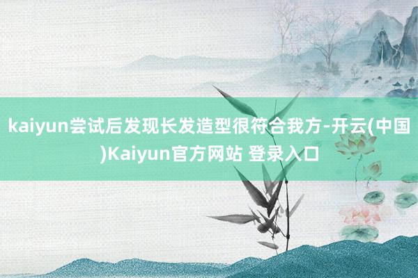 kaiyun尝试后发现长发造型很符合我方-开云(中国)Kaiyun官方网站 登录入口